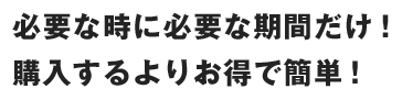 必要な時に必要な期間だけ！購入するよりお得で簡単！