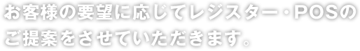 お客様の要望に応じてレジスター・POSのご提案をさせていただきます。