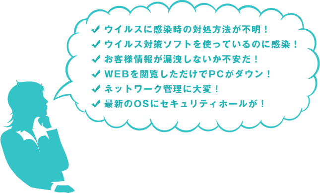 ウイルスに感染時の対処方法が不明！｜ウイルス対策ソフトを使っているのに感染！｜お客様情報が漏洩しないか不安だ！｜WEBを閲覧しただけでPCがダウン！｜ネットワーク管理に大変！｜最新のOSにセキュリティホールが！