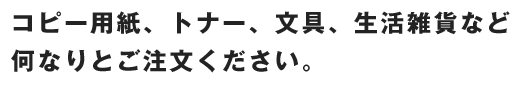 コピー用紙、トナー、文具、生活雑貨など何なりとご注文ください。