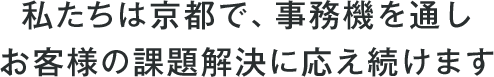 私たちは京都で、事務機を通しお客様の課題解決に応え続けます